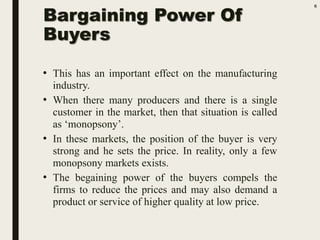 Bargaining Power Of
Buyers
• This has an important effect on the manufacturing
industry.
• When there many producers and there is a single
customer in the market, then that situation is called
as ‘monopsony’.
• In these markets, the position of the buyer is very
strong and he sets the price. In reality, only a few
monopsony markets exists.
• The begaining power of the buyers compels the
firms to reduce the prices and may also demand a
product or service of higher quality at low price.
6
 