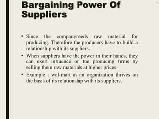 Bargaining Power Of
Suppliers
• Since the companyneeds raw material for
producing. Therefore the producers have to build a
relationship with its suppliers.
• When suppliers have the power in their hands, they
can exert influence on the producing firms by
selling them raw materials at higher prices.
• Example : wal-mart as an organization thrives on
the basis of its relationship with its suppliers.
7
 