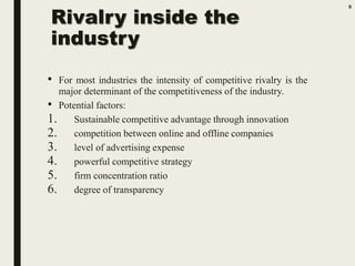 Rivalry inside the
industry
• For most industries the intensity of competitive rivalry is the
major determinant of the competitiveness of the industry.
• Potential factors:
1. Sustainable competitive advantage through innovation
2. competition between online and offline companies
3. level of advertising expense
4. powerful competitive strategy
5. firm concentration ratio
6. degree of transparency
8
 