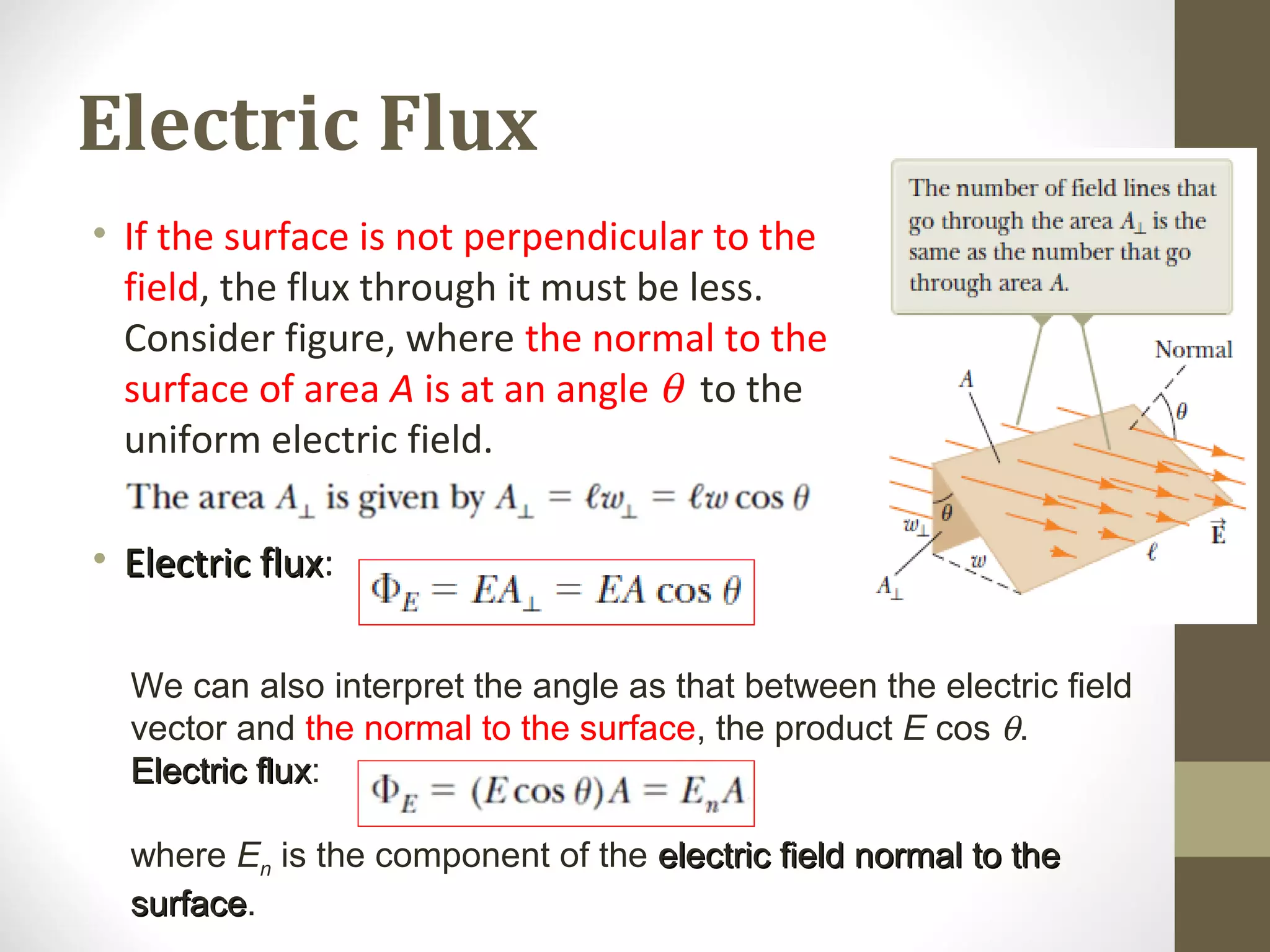Electric Flux
• If the surface is not perpendicular to the
field, the flux through it must be less.
Consider figure, where the normal to the
surface of area A is at an angle θ to the
uniform electric field.
• Electric fluxElectric flux:
We can also interpret the angle as that between the electric field
vector and the normal to the surface, the product E cos θ.
Electric fluxElectric flux:
where En is the component of the electric field normal to theelectric field normal to the
surfacesurface.
 