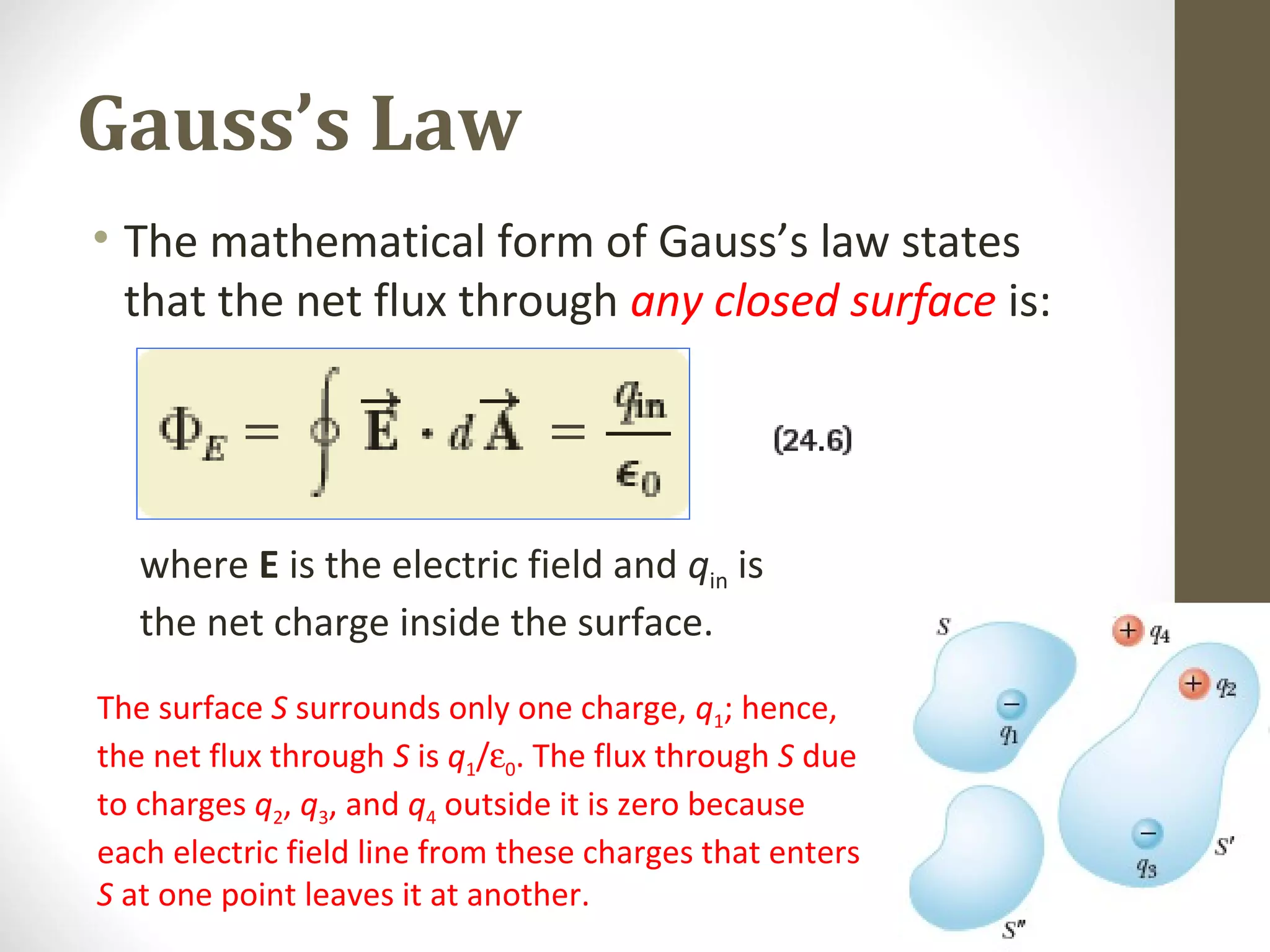 Gauss’s Law
• The mathematical form of Gauss’s law states
that the net flux through any closed surface is:
where E is the electric field and qin is
the net charge inside the surface.
The surface S surrounds only one charge, q1; hence,
the net flux through S is q1/ε0. The flux through S due
to charges q2, q3, and q4 outside it is zero because
each electric field line from these charges that enters
S at one point leaves it at another.
 