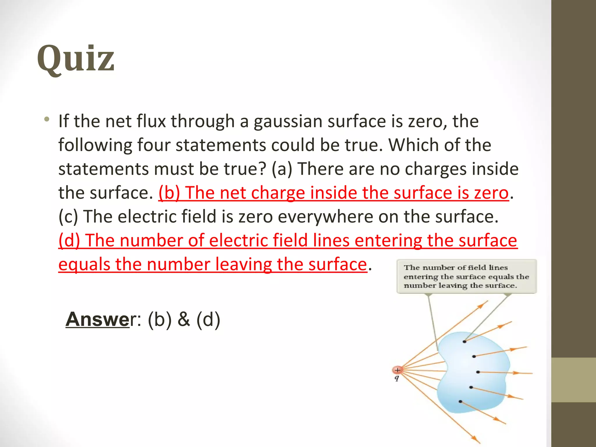 Quiz
• If the net flux through a gaussian surface is zero, the
following four statements could be true. Which of the
statements must be true? (a) There are no charges inside
the surface. (b) The net charge inside the surface is zero.
(c) The electric field is zero everywhere on the surface.
(d) The number of electric field lines entering the surface
equals the number leaving the surface.
Answer: (b) & (d)
 