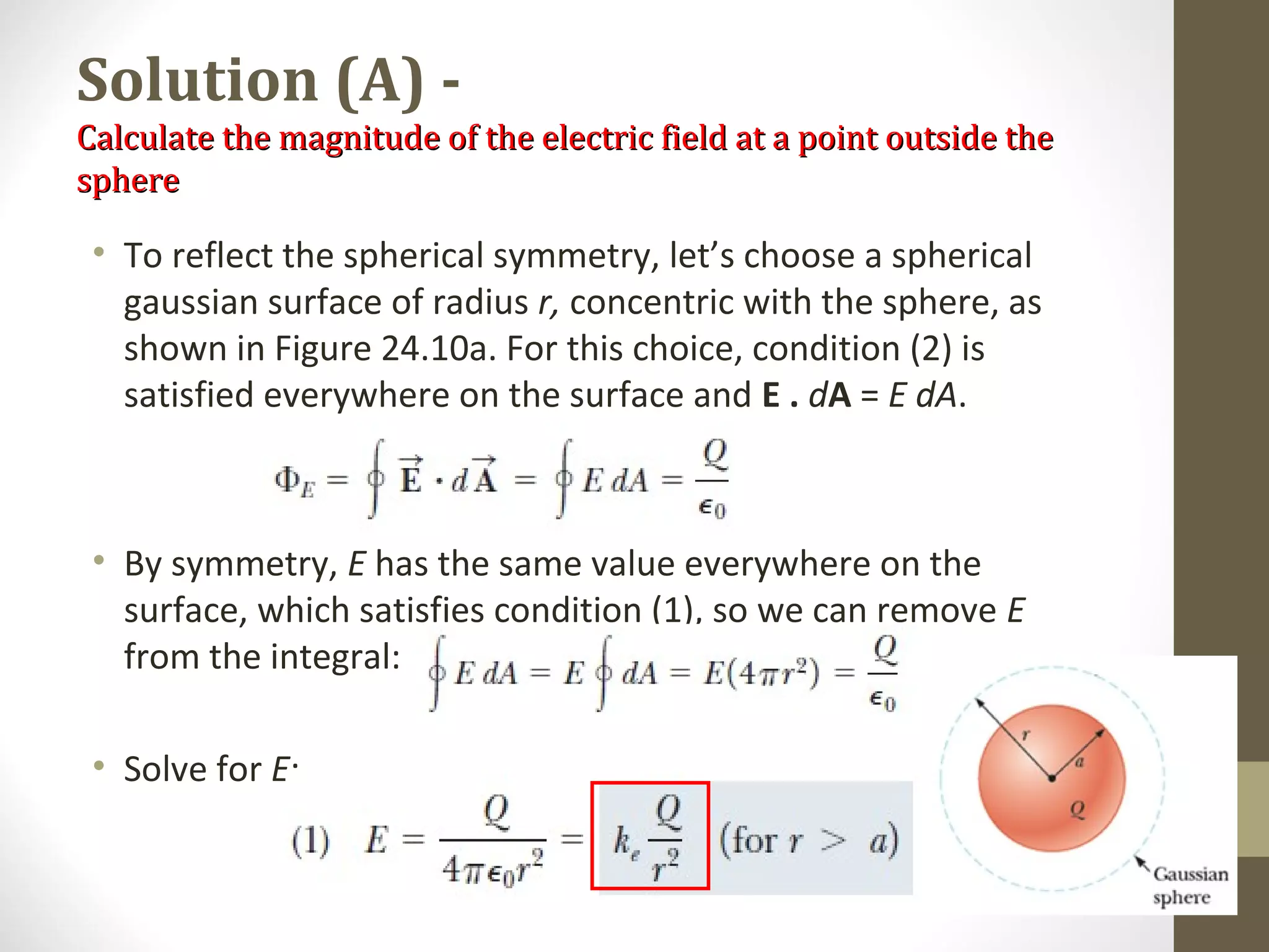 Solution (A) -
Calculate the magnitude of the electric field at a point outside theCalculate the magnitude of the electric field at a point outside the
spheresphere
• To reflect the spherical symmetry, let’s choose a spherical
gaussian surface of radius r, concentric with the sphere, as
shown in Figure 24.10a. For this choice, condition (2) is
satisfied everywhere on the surface and E . dA = E dA.
• By symmetry, E has the same value everywhere on the
surface, which satisfies condition (1), so we can remove E
from the integral:
• Solve for E:
 