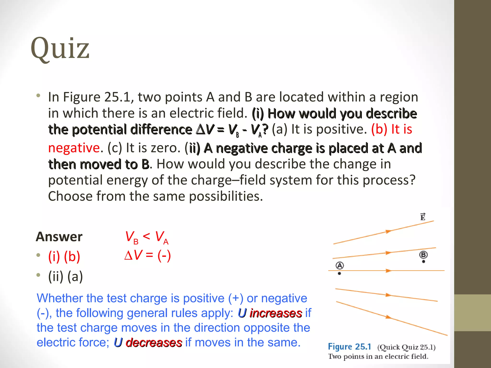 Quiz
• In Figure 25.1, two points A and B are located within a region
in which there is an electric field. (i) How would you describe(i) How would you describe
the potential differencethe potential difference ∆∆VV == VVBB -- VVAA?? (a) It is positive. (b) It is
negative. (c) It is zero. (ii) A negative charge is placed at A andii) A negative charge is placed at A and
then moved to Bthen moved to B. How would you describe the change in
potential energy of the charge–field system for this process?
Choose from the same possibilities.
Answer
• (i) (b)
• (ii) (a)
Whether the test charge is positive (+) or negative
(-), the following general rules apply: UU increasesincreases if
the test charge moves in the direction opposite the
electric force; UU decreasesdecreases if moves in the same.
VB < VA
∆V = (-)
 
