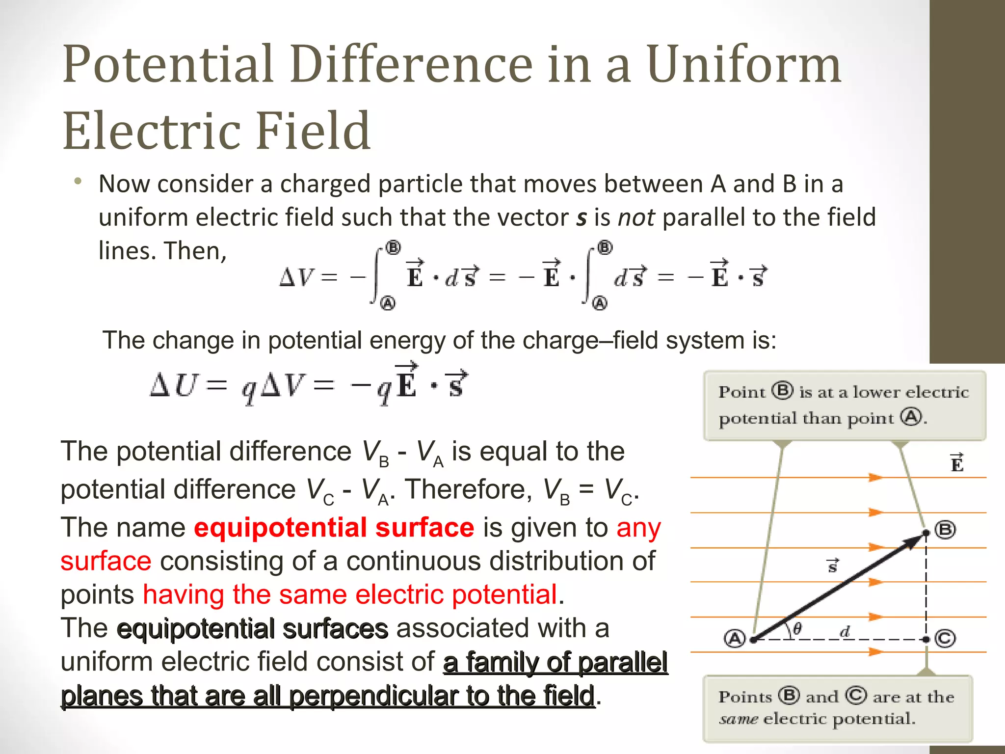 Potential Difference in a Uniform
Electric Field
• Now consider a charged particle that moves between A and B in a
uniform electric field such that the vector s is not parallel to the field
lines. Then,
The change in potential energy of the charge–field system is:
The potential difference VB - VA is equal to the
potential difference VC - VA. Therefore, VB = VC.
The name equipotential surface is given to any
surface consisting of a continuous distribution of
points having the same electric potential.
The equipotential surfacesequipotential surfaces associated with a
uniform electric field consist of a family of parallela family of parallel
planes that are all perpendicular to the fieldplanes that are all perpendicular to the field.
 