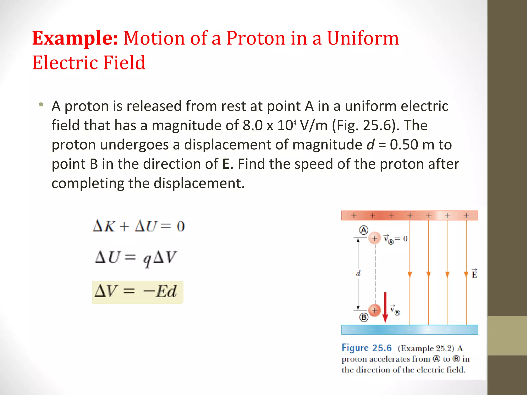 Example: Motion of a Proton in a Uniform
Electric Field
• A proton is released from rest at point A in a uniform electric
field that has a magnitude of 8.0 x 104
V/m (Fig. 25.6). The
proton undergoes a displacement of magnitude d = 0.50 m to
point B in the direction of E. Find the speed of the proton after
completing the displacement.
 