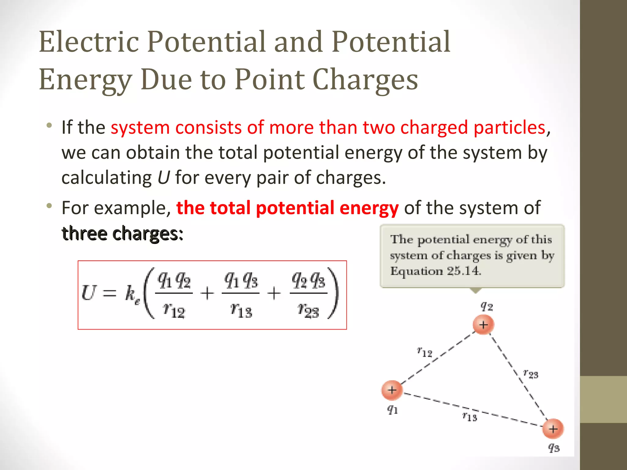 Electric Potential and Potential
Energy Due to Point Charges
• If the system consists of more than two charged particles,
we can obtain the total potential energy of the system by
calculating U for every pair of charges.
• For example, the total potential energy of the system of
three charges:three charges:
 