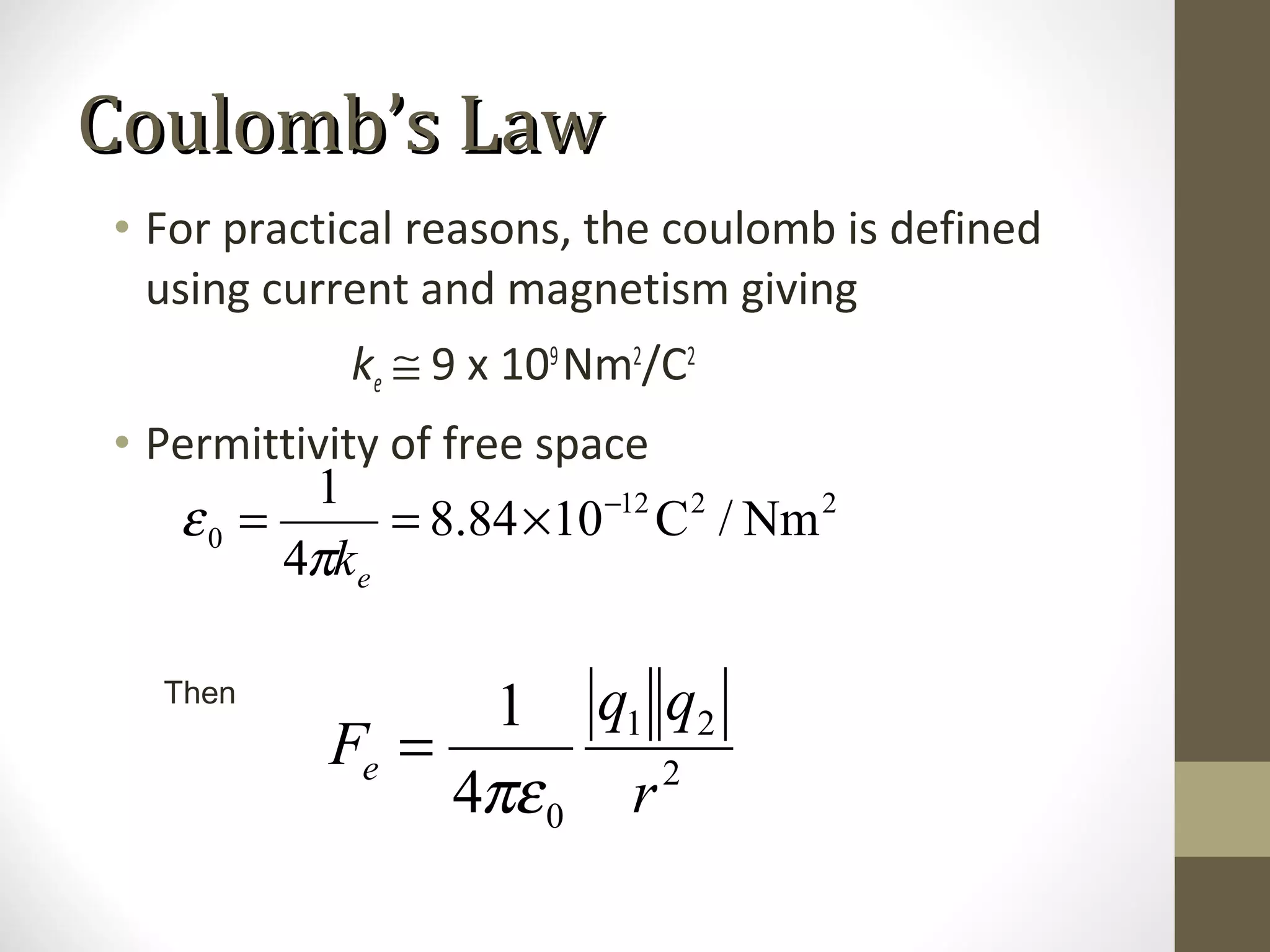 • For practical reasons, the coulomb is defined
using current and magnetism giving
ke ≅ 9 x 109
Nm2
/C2
• Permittivity of free space
2212
0 Nm/C1084.8
4
1 −
×==
ekπ
ε
Then
2
21
04
1
r
qq
Fe
πε
=
Coulomb’s LawCoulomb’s Law
 