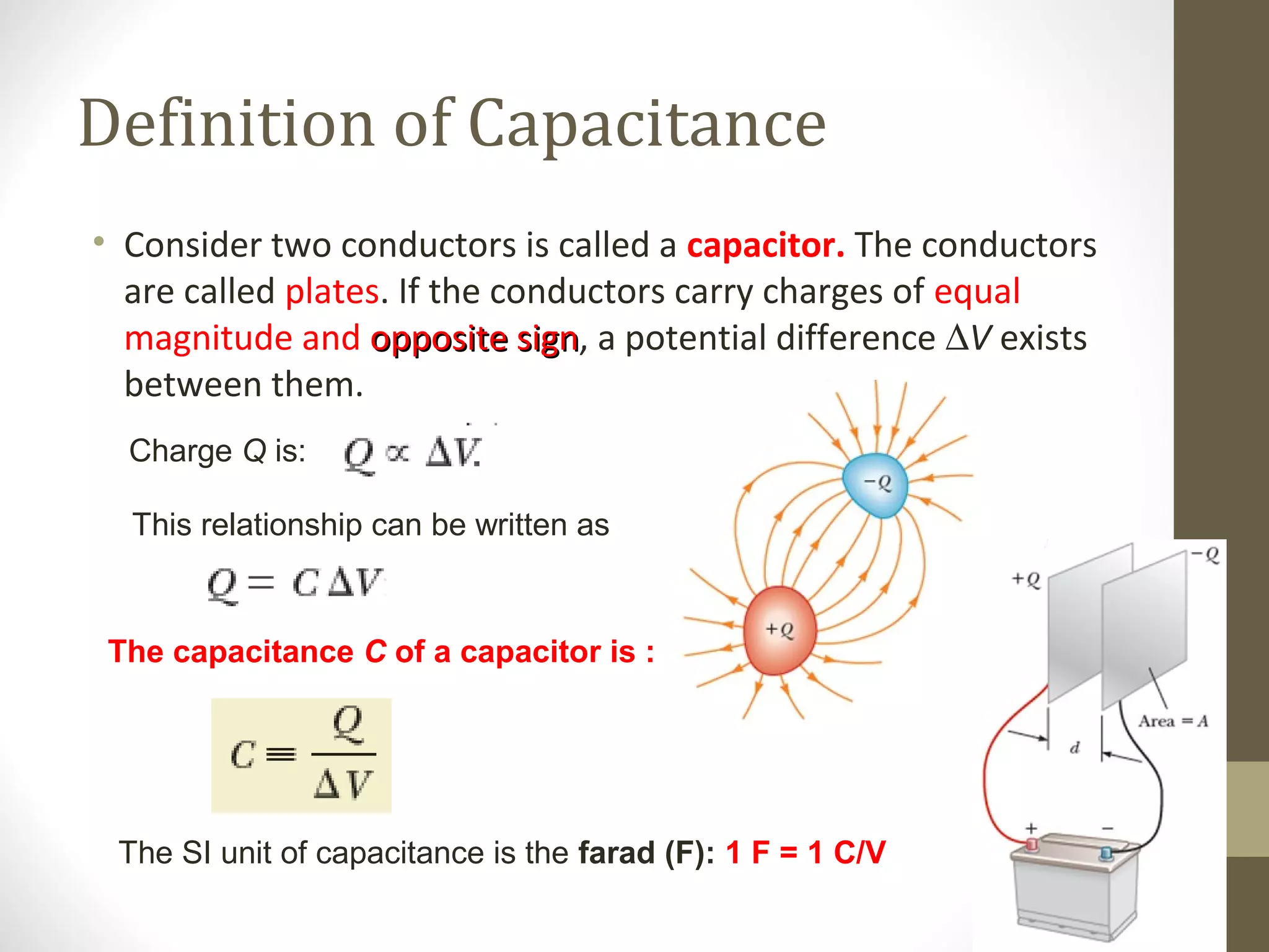 The capacitance C of a capacitor is :
Definition of Capacitance
• Consider two conductors is called a capacitor. The conductors
are called plates. If the conductors carry charges of equal
magnitude and opposite signopposite sign, a potential difference ∆V exists
between them.
Charge Q is:
This relationship can be written as
The SI unit of capacitance is the farad (F): 1 F = 1 C/V
 