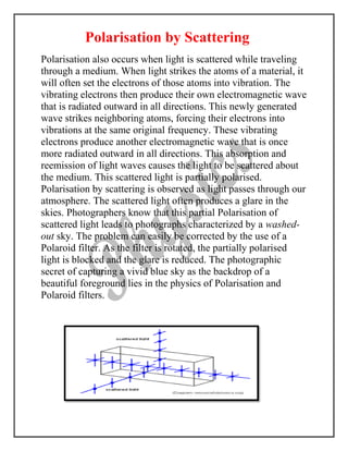 Polarisation by Scattering
Polarisation also occurs when light is scattered while traveling
through a medium. When light strikes the atoms of a material, it
will often set the electrons of those atoms into vibration. The
vibrating electrons then produce their own electromagnetic wave
that is radiated outward in all directions. This newly generated
wave strikes neighboring atoms, forcing their electrons into
vibrations at the same original frequency. These vibrating
electrons produce another electromagnetic wave that is once
more radiated outward in all directions. This absorption and
reemission of light waves causes the light to be scattered about
the medium. This scattered light is partially polarised.
Polarisation by scattering is observed as light passes through our
atmosphere. The scattered light often produces a glare in the
skies. Photographers know that this partial Polarisation of
scattered light leads to photographs characterized by a washed-
out sky. The problem can easily be corrected by the use of a
Polaroid filter. As the filter is rotated, the partially polarised
light is blocked and the glare is reduced. The photographic
secret of capturing a vivid blue sky as the backdrop of a
beautiful foreground lies in the physics of Polarisation and
Polaroid filters.
 