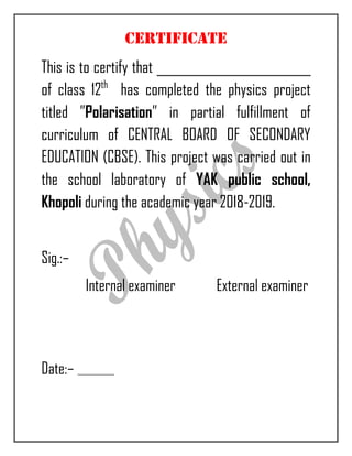 CERTIFICATE
This is to certify that __________________________
of class 12th
has completed the physics project
titled ”Polarisation” in partial fulfillment of
curriculum of CENTRAL BOARD OF SECONDARY
EDUCATION (CBSE). This project was carried out in
the school laboratory of YAK public school,
Khopoli during the academic year 2018-2019.
Sig.:–
Internal examiner External examiner
Date:–
 