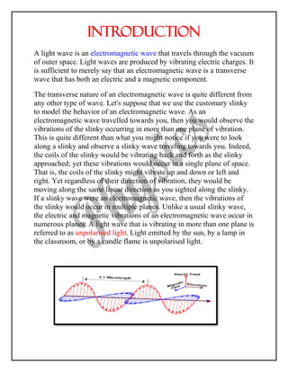Introduction
A light wave is an electromagnetic wave that travels through the vacuum
of outer space. Light waves are produced by vibrating electric charges. It
is sufficient to merely say that an electromagnetic wave is a transverse
wave that has both an electric and a magnetic component.
The transverse nature of an electromagnetic wave is quite different from
any other type of wave. Let's suppose that we use the customary slinky
to model the behavior of an electromagnetic wave. As an
electromagnetic wave travelled towards you, then you would observe the
vibrations of the slinky occurring in more than one plane of vibration.
This is quite different than what you might notice if you were to look
along a slinky and observe a slinky wave traveling towards you. Indeed,
the coils of the slinky would be vibrating back and forth as the slinky
approached; yet these vibrations would occur in a single plane of space.
That is, the coils of the slinky might vibrate up and down or left and
right. Yet regardless of their direction of vibration, they would be
moving along the same linear direction as you sighted along the slinky.
If a slinky wave were an electromagnetic wave, then the vibrations of
the slinky would occur in multiple planes. Unlike a usual slinky wave,
the electric and magnetic vibrations of an electromagnetic wave occur in
numerous planes. A light wave that is vibrating in more than one plane is
referred to as unpolarised light. Light emitted by the sun, by a lamp in
the classroom, or by a candle flame is unpolarised light.
 