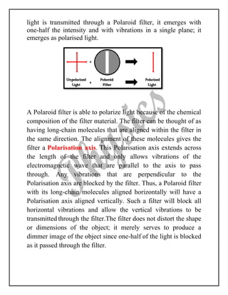 light is transmitted through a Polaroid filter, it emerges with
one-half the intensity and with vibrations in a single plane; it
emerges as polarised light.
A Polaroid filter is able to polarize light because of the chemical
composition of the filter material. The filter can be thought of as
having long-chain molecules that are aligned within the filter in
the same direction. The alignment of these molecules gives the
filter a Polarisation axis. This Polarisation axis extends across
the length of the filter and only allows vibrations of the
electromagnetic wave that are parallel to the axis to pass
through. Any vibrations that are perpendicular to the
Polarisation axis are blocked by the filter. Thus, a Polaroid filter
with its long-chain molecules aligned horizontally will have a
Polarisation axis aligned vertically. Such a filter will block all
horizontal vibrations and allow the vertical vibrations to be
transmitted through the filter.The filter does not distort the shape
or dimensions of the object; it merely serves to produce a
dimmer image of the object since one-half of the light is blocked
as it passed through the filter.
 
