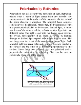 Polarisation by Refraction
Polarisation can also occur by the refraction of light. Refraction
occurs when a beam of light passes from one material into
another material. At the surface of the two materials, the path of
the beam changes its direction. The refracted beam acquires
some degree of Polarisation. Most often, the Polarisation occurs
in a plane perpendicular to the surface. Iceland Spar, a rather
rare form of the mineral calcite, refracts incident light into two
different paths. The light is split into two beams upon entering
the crystal. Subsequently, if an object is viewed by looking
through an Iceland Spar crystal, two images will be seen. The
two images are the result of the double refraction of light. Both
refracted light beams are polarised - one in a direction parallel to
the surface and the other in a direction perpendicular to the
surface. Since these two refracted rays are polarised with a
perpendicular orientation, a polarizing filter can be used to
completely block one of the images.
 