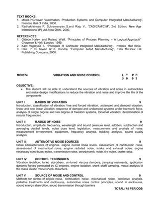 TEXT BOOKS:
1. Mikell.P.Groover “Automation, Production Systems and Computer Integrated Manufacturing”,
Prentice Hall of India, 2008.
2. Radhakrishnan P, Subramanyan S.and Raju V., “CAD/CAM/CIM”, 2nd Edition, New Age
International (P) Ltd, New Delhi, 2000.
REFERENCES:
1. Gideon Halevi and Roland Weill, “Principles of Process Planning – A Logical Approach”
Chapman & Hall, London, 1995.
2. Kant Vajpayee S, “Principles of Computer Integrated Manufacturing”, Prentice Hall India.
3. Rao. P, N Tewari &T.K. Kundra, “Computer Aided Manufacturing”, Tata McGraw Hill
Publishing Company, 2000.
ME8074 VIBRATION AND NOISE CONTROL L T P C
3 0 0 3
OBJECTIVE:
 The student will be able to understand the sources of vibration and noise in automobiles
and make design modifications to reduce the vibration and noise and improve the life of the
components
UNIT I BASICS OF VIBRATION 9
Introduction, classification of vibration: free and forced vibration, undamped and damped vibration,
linear and non linear vibration, response of damped and undamped systems under harmonic force,
analysis of single degree and two degree of freedom systems, torsional vibration, determination of
natural frequencies.
UNIT II BASICS OF NOISE 9
Introduction, amplitude, frequency, wavelength and sound pressure level, addition, subtraction and
averaging decibel levels, noise dose level, legislation, measurement and analysis of noise,
measurement environment, equipment, frequency analysis, tracking analysis, sound quality
analysis.
UNIT III AUTOMOTIVE NOISE SOURCES 9
Noise Characteristics of engines, engine overall noise levels, assessment of combustion noise,
assessment of mechanical noise, engine radiated noise, intake and exhaust noise, engine
necessary contributed noise, transmission noise, aerodynamic noise, tire noise, brake noise.
UNIT IV CONTROL TECHNIQUES 9
Vibration isolation, tuned absorbers, un-tuned viscous dampers, damping treatments, application
dynamic forces generated by IC engines, engine isolation, crank shaft damping, modal analysis of
the mass elastic model shock absorbers.
UNIT V SOURCE OF NOISE AND CONTROL 9
Methods for control of engine noise, combustion noise, mechanical noise, predictive analysis,
palliative treatments and enclosures, automotive noise control principles, sound in enclosures,
sound energy absorption, sound transmission through barriers
TOTAL: 45 PERIODS
 