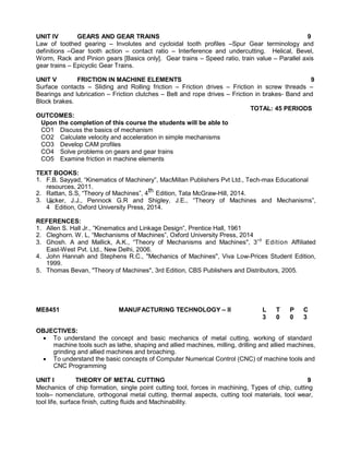 UNIT IV GEARS AND GEAR TRAINS 9
Law of toothed gearing – Involutes and cycloidal tooth profiles –Spur Gear terminology and
definitions –Gear tooth action – contact ratio – Interference and undercutting. Helical, Bevel,
Worm, Rack and Pinion gears [Basics only]. Gear trains – Speed ratio, train value – Parallel axis
gear trains – Epicyclic Gear Trains.
UNIT V FRICTION IN MACHINE ELEMENTS 9
Surface contacts – Sliding and Rolling friction – Friction drives – Friction in screw threads –
Bearings and lubrication – Friction clutches – Belt and rope drives – Friction in brakes- Band and
Block brakes.
TOTAL: 45 PERIODS
OUTCOMES:
Upon the completion of this course the students will be able to
CO1 Discuss the basics of mechanism
CO2 Calculate velocity and acceleration in simple mechanisms
CO3 Develop CAM profiles
CO4 Solve problems on gears and gear trains
CO5 Examine friction in machine elements
TEXT BOOKS:
1. F.B. Sayyad, “Kinematics of Machinery”, MacMillan Publishers Pvt Ltd., Tech-max Educational
resources, 2011.
2. Rattan, S.S, “Theory of Machines”, 4th Edition, Tata McGraw-Hill, 2014.
3. Uicker, J.J., Pennock G.R and Shigley, J.E., “Theory of Machines and Mechanisms”,
4
th
Edition, Oxford University Press, 2014.
REFERENCES:
1. Allen S. Hall Jr., “Kinematics and Linkage Design”, Prentice Hall, 1961
2. Cleghorn. W. L, “Mechanisms of Machines”, Oxford University Press, 2014
3. Ghosh. A and Mallick, A.K., “Theory of Mechanisms and Machines", 3rd
Edition Affiliated
East-West Pvt. Ltd., New Delhi, 2006.
4. John Hannah and Stephens R.C., "Mechanics of Machines", Viva Low-Prices Student Edition,
1999.
5. Thomas Bevan, "Theory of Machines", 3rd Edition, CBS Publishers and Distributors, 2005.
ME8451 MANUFACTURING TECHNOLOGY – II L T P C
3 0 0 3
OBJECTIVES:
 To understand the concept and basic mechanics of metal cutting, working of standard
machine tools such as lathe, shaping and allied machines, milling, drilling and allied machines,
grinding and allied machines and broaching.
 To understand the basic concepts of Computer Numerical Control (CNC) of machine tools and
CNC Programming
UNIT I THEORY OF METAL CUTTING 9
Mechanics of chip formation, single point cutting tool, forces in machining, Types of chip, cutting
tools– nomenclature, orthogonal metal cutting, thermal aspects, cutting tool materials, tool wear,
tool life, surface finish, cutting fluids and Machinability.
 