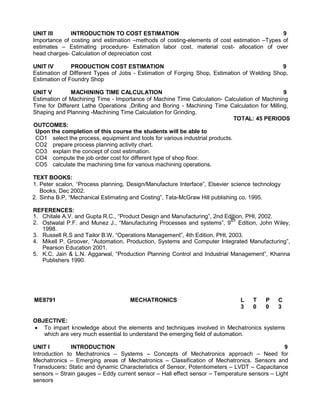 UNIT III INTRODUCTION TO COST ESTIMATION 9
Importance of costing and estimation –methods of costing-elements of cost estimation –Types of
estimates – Estimating procedure- Estimation labor cost, material cost- allocation of over
head charges- Calculation of depreciation cost
UNIT IV PRODUCTION COST ESTIMATION 9
Estimation of Different Types of Jobs - Estimation of Forging Shop, Estimation of Welding Shop,
Estimation of Foundry Shop
UNIT V MACHINING TIME CALCULATION 9
Estimation of Machining Time - Importance of Machine Time Calculation- Calculation of Machining
Time for Different Lathe Operations ,Drilling and Boring - Machining Time Calculation for Milling,
Shaping and Planning -Machining Time Calculation for Grinding.
TOTAL: 45 PERIODS
OUTCOMES:
Upon the completion of this course the students will be able to
CO1 select the process, equipment and tools for various industrial products.
CO2 prepare process planning activity chart.
CO3 explain the concept of cost estimation.
CO4 compute the job order cost for different type of shop floor.
CO5 calculate the machining time for various machining operations.
TEXT BOOKS:
1. Peter scalon, “Process planning, Design/Manufacture Interface”, Elsevier science technology
Books, Dec 2002.
2. Sinha B.P, “Mechanical Estimating and Costing”, Tata-McGraw Hill publishing co, 1995.
REFERENCES:
1. Chitale A.V. and Gupta R.C., “Product Design and Manufacturing”, 2nd Edition, PHI, 2002.
2. Ostwalal P.F. and Munez J., “Manufacturing Processes and systems”, 9
th
Edition, John Wiley,
1998.
3. Russell R.S and Tailor B.W, “Operations Management”, 4th Edition, PHI, 2003.
4. Mikell P. Groover, “Automation, Production, Systems and Computer Integrated Manufacturing”,
Pearson Education 2001.
5. K.C. Jain & L.N. Aggarwal, “Production Planning Control and Industrial Management”, Khanna
Publishers 1990.
ME8791 MECHATRONICS L T P C
3 0 0 3
OBJECTIVE:
 To impart knowledge about the elements and techniques involved in Mechatronics systems
which are very much essential to understand the emerging field of automation.
UNIT I INTRODUCTION 9
Introduction to Mechatronics – Systems – Concepts of Mechatronics approach – Need for
Mechatronics – Emerging areas of Mechatronics – Classification of Mechatronics. Sensors and
Transducers: Static and dynamic Characteristics of Sensor, Potentiometers – LVDT – Capacitance
sensors – Strain gauges – Eddy current sensor – Hall effect sensor – Temperature sensors – Light
sensors
 
