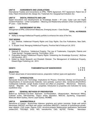 UNIT III AGREEMENTS AND LEGISLATIONS 10
International Treaties and Conventions on IPRs, TRIPS Agreement, PCT Agreement, Patent Act of
India, Patent Amendment Act, Design Act, Trademark Act, Geographical Indication Act.
UNIT IV DIGITAL PRODUCTS AND LAW 9
Digital Innovations and Developments as Knowledge Assets – IP Laws, Cyber Law and Digital
Content Protection – Unfair Competition – Meaning and Relationship between Unfair Competition and
IP Laws – Case Studies.
UNIT V ENFORCEMENT OF IPRs 7
Infringement of IPRs, Enforcement Measures, Emerging issues – Case Studies.
TOTAL :45 PERIODS
OUTCOME:
 Ability to manage Intellectual Property portfolio to enhance the value of the firm.
TEXT BOOKS
1. S.V. Satarkar, Intellectual Property Rights and Copy Rights, Ess Ess Publications, New Delhi,
2002.
2. V. Scople Vinod, Managing Intellectual Property, Prentice Hall of India pvt Ltd, 2012
REFERENCES
1. Deborah E. Bouchoux, “Intellectual Property: The Law of Trademarks, Copyrights, Patents and
Trade Secrets”, Cengage Learning, Third Edition, 2012.
2. Prabuddha Ganguli,”Intellectual Property Rights: Unleashing the Knowledge Economy”, McGraw
Hill Education, 2011.
3. Edited by Derek Bosworth and Elizabeth Webster, The Management of Intellectual Property,
Edward Elgar Publishing Ltd., 2013.
GE8073 FUNDAMENTALS OF NANOSCIENCE L T P C
3 0 0 3
OBJECTIVE:
To learn about basis of nanomaterial science, preparation method, types and application
UNIT I INTRODUCTION 8
Nanoscale Science and Technology- Implications for Physics, Chemistry, Biology and Engineering-
Classifications of nanostructured materials- nano particles- quantum dots, nanowires-ultra-thinfilms-
multilayered materials. Length Scales involved and effect on properties: Mechanical, Electronic,
Optical, Magnetic and Thermal properties. Introduction to properties and motivation for study
(qualitative only).
UNIT II GENERAL METHODS OF PREPARATION 9
Bottom-up Synthesis-Top-down Approach: Co-Precipitation, Ultrasonication, Mechanical Milling,
Colloidal routes, Self-assembly, Vapour phase deposition, MOCVD, Sputtering, Evaporation,
Molecular Beam Epitaxy, Atomic Layer Epitaxy, MOMBE.
UNIT III NANOMATERIALS 12
Nanoforms of Carbon - Buckminster fullerene- graphene and carbon nanotube, Single wall carbon
Nanotubes (SWCNT) and Multi wall carbon nanotubes (MWCNT)- methods of synthesis(arc-growth,
laser ablation, CVD routes, Plasma CVD), structure-property Relationships applications- Nanometal
oxides-ZnO, TiO2,MgO, ZrO2, NiO, nanoalumina, CaO, AgTiO2, Ferrites, Nanoclays-
 