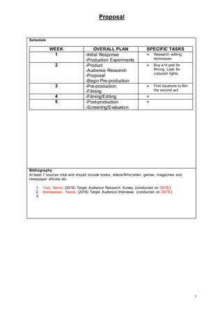 Proposal
3
Schedule
WEEK OVERALL PLAN SPECIFIC TASKS
1 -Initial Response
-Production Experiments
 Research editing
techniques
2 -Product
-Audience Research
-Proposal
-Begin Pre-production
 Buy a tri pod for
filming. Look for
coloured lights.
3 -Pre-production
-Filming
 Find locations to film
the second act
4 -Filming/Editing 
5 -Post-production
-Screening/Evaluation

Bibliography
At least 7 sources total and should include books, videos/films/video games, magazines and
newspaper articles etc.
1. Your, Name. (2018) Target Audience Research Survey (conducted on DATE)
2. Interviewees, Name. (2018) Target Audience Interviews (conducted on DATE)
3.
 