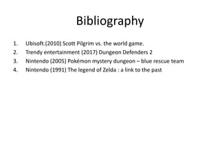 Bibliography
1. Ubisoft.(2010) Scott Pilgrim vs. the world game.
2. Trendy entertainment (2017) Dungeon Defenders 2
3. Nintendo (2005) Pokémon mystery dungeon – blue rescue team
4. Nintendo (1991) The legend of Zelda : a link to the past
 