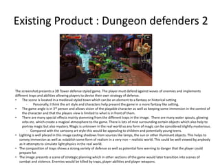 Existing Product : Dungeon defenders 2
The screenshot presents a 3D Tower defense styled game. The player must defend against waves of enemies and implements
different traps and abilities allowing players to devise their own strategy of defense.
• The scene is located in a medieval styled town which can be an element to a fantasy or historical setting
- Personally, I think the art style and characters help present the game in a more fantasy like setting.
• The game angle is in 3rd person and allows vision of the playable character as well as keeping some immersion in the control of
the character and that the players view is limited to what is in front of them.
• There are many special effects mainly stemming from the different traps in the image. There are many water spouts, glowing
orbs etc. which create a magical atmosphere to the game. There is lots of mist surrounding certain objects which also help to
portray magic but also mystery. Magic is unknown in the real world so any form of magic can be considered slightly mysterious.
- Compared with the cartoony art style this would be appealing to children and potentially young teens.
• Lighting is well placed in this image casting shadows from sources like lamps, the sun or other illuminant objects. This helps to
convey immersion as well as establish some form of realism in a very non – realistic world. This could be well viewed by anybody
as it attempts to simulate light physics in the real world.
• The composition of traps shows a strong variety of defense as well as potential fore warning to danger that the player could
prepare for.
• The image presents a scene of strategic planning which in other sections of the game would later transition into scenes of
combat and violence. Enemies would be killed by traps, player abilities and player weapons.
 
