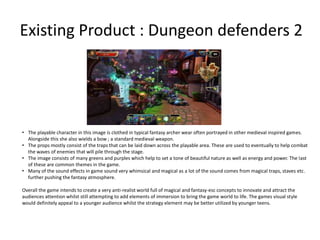 Existing Product : Dungeon defenders 2
• The playable character in this image is clothed in typical fantasy archer wear often portrayed in other medieval inspired games.
Alongside this she also wields a bow ; a standard medieval weapon.
• The props mostly consist of the traps that can be laid down across the playable area. These are used to eventually to help combat
the waves of enemies that will pile through the stage.
• The image consists of many greens and purples which help to set a tone of beautiful nature as well as energy and power. The last
of these are common themes in the game.
• Many of the sound effects in game sound very whimsical and magical as a lot of the sound comes from magical traps, staves etc.
further pushing the fantasy atmosphere.
Overall the game intends to create a very anti-realist world full of magical and fantasy-esc concepts to innovate and attract the
audiences attention whilst still attempting to add elements of immersion to bring the game world to life. The games visual style
would definitely appeal to a younger audience whilst the strategy element may be better utilized by younger teens.
 
