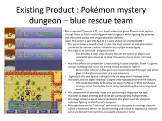 Existing Product : Pokémon mystery
dungeon – blue rescue team
This screenshot Presents a 2D, turn based adventure game. Players must explore
through floors to finish randomly generated dungeons whilst fighting any enemies
that they come across with unique character abilities.
(note: The screen is split into two as if it were shown on a Nintendo DS )
• The scene shows a desert styled terrain. The level consists of just wide rooms
connected by narrow corridors inhabited by multiple enemy types.
• The angle is an overhead , 3rd person view.
- This provides a clear view of many tiles on the screen so players can
somewhat plan ahead as to what they want to focus on on their next
turn(s)
• Not many effects are present on screen making it quite simplistic. There is a green
number notifying how much the enemy healed but that is really it.
- Most of the “effects” in this game are instead described through text which
gives it a barebones element of a text adventure.
• Lighting is also very sparse sticking to only the deep black shadows under
characters and the slight “shading” slapped onto repeated environment textures.
- This could potentially be to allow the player to focus on their turn based
strategy rather than to lose focus being overwhelmed by a stunning visual
world.
• The composition of enemies shows that positioning is important for each
character to attack enemies and to not get surrounded by multiple mobs.
• The image conveys a scene where two teams (the players and the dungeon
mobs)are fighting on the floor of a dungeon.
• Although there are no “costumes” every entity in the game is a strange creature
(called a Pokémon). Which can be odd looking and unique in appearance however
some are derived from common, real world creatures / items.
 