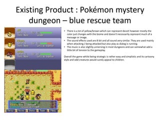Existing Product : Pokémon mystery
dungeon – blue rescue team
• There is a lot of yellow/brown which can represent deceit however mostly the
color just changes with the biome and doesn’t necessarily represent much of a
message or image.
• The sound effects used are 8-bit and all sound very similar. They are used mainly
when attacking / being attacked but also play as dialog is running.
• The music is also slightly unnerving in most dungeons and can somewhat add a
little bit of tension to the gameplay.
Overall the game whilst being strategic is rather easy and simplistic and its cartoony
style and odd creatures would surely appeal to children.
 
