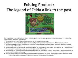 Existing Product :
The legend of Zelda a link to the past
This image shows another 2d adventure game where the player must play through quests and follow a story to the end battling
strong enemies and bosses along the way.
• The scene is set in a forest near a wooden, witches hut. (A typical fantasy setting).
• This game also uses an overhead, 3rd person view which gives the player more general vision of the world around them.
• Although there are no effects on the current screenshot, the game shows slashing strikes for sword and explosions on player
thrown bombs and other items.
• The lighting is down to a very simple color variation where the underneath of most objects and characters get a darker block of
shade of its color and the tops of objects receive brighter blocks of there color.
• The Image has the player standing alongside a witch talking to her by her hut in a forest. This could be a character the player has
to interact with to advance the story.
• The costumes show fantasy styled clothing with the witches costume and the players adventure gear (with a shield and sword).
- This helps set the tone and create a fully immersed, non realistic world for the player.
 