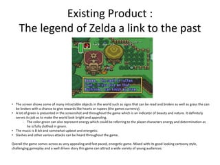 Existing Product :
The legend of Zelda a link to the past
• The screen shows some of many intractable objects in the world such as signs that can be read and broken as well as grass the can
be broken with a chance to give rewards like hearts or rupees (the games currency).
• A lot of green is presented in the screenshot and throughout the game which is an indicator of beauty and nature. It definitely
serves its job as to make the world look bright and appealing.
- The color green can also represent energy which could be referring to the player characters energy and determination as
he is fully clothed in green.
• The music is 8-bit and somewhat upbeat and energetic.
• Slashes and other various attacks can be heard throughout the game.
Overall the game comes across as very appealing and fast paced, energetic game. Mixed with its good looking cartoony style,
challenging gameplay and a well driven story this game can attract a wide variety of young audiences.
 