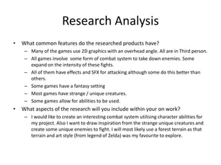 Research Analysis
• What common features do the researched products have?
– Many of the games use 2D graphics with an overhead angle. All are in Third person.
– All games involve some form of combat system to take down enemies. Some
expand on the intensity of these fights.
– All of them have effects and SFX for attacking although some do this better than
others.
– Some games have a fantasy setting
– Most games have strange / unique creatures.
– Some games allow for abilities to be used.
• What aspects of the research will you include within your on work?
– I would like to create an interesting combat system utilising character abilities for
my project. Also I want to draw inspiration from the strange unique creatures and
create some unique enemies to fight. I will most likely use a forest terrain as that
terrain and art style (from legend of Zelda) was my favourite to explore.
 