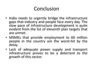Conclusion
• India needs to urgently bridge the infrastructure
gaps that industry and people face every day. The
slow pace of infrastructure development is quite
evident from the list of eleventh plan targets that
are unmet.
• MSMEs that provide employment to 60 million
people in the country are the worst-hit by the
delay.
• Lack of adequate power supply and transport
infrastructure proves to be a deterrent to the
growth of this sector.
 