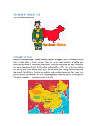 CHINESE CIVILIZATION
Text adapted by Esmeralda Ferti
Geography of China
One of the firstsettlements was establishedalong the Huang He River, alsoknown as Yellow
River. People called it China’s sorrow. This river carries great quantities of yellow dust
because in the North is located the Gobi Desert and in the northwest the Altai Mountains;
the region has extraordinarily fertile yellow soil called loess. This river ends in the Yellow
Sea. Heavy rains made it flood and it could destroy farmlands turning them into swamps
(pantanos). Early Chinese farmers had to build earthen dikes to protect their crops from
periodic floods. Nevertheless, the river was stronger and broke these dikes in many points.
This place nowadays is known as the city of Beijing.
 