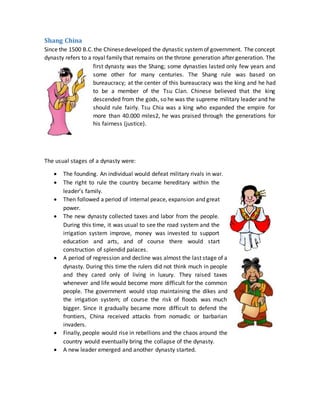 Shang China
Since the 1500 B.C.the Chinesedeveloped the dynastic systemof government. The concept
dynasty refers to a royal family that remains on the throne generation after generation. The
first dynasty was the Shang; some dynasties lasted only few years and
some other for many centuries. The Shang rule was based on
bureaucracy; at the center of this bureaucracy was the king and he had
to be a member of the Tsu Clan. Chinese believed that the king
descended from the gods, so he was the supreme military leader and he
should rule fairly. Tsu Chia was a king who expanded the empire for
more than 40.000 miles2, he was praised through the generations for
his fairness (justice).
The usual stages of a dynasty were:
 The founding. An individual would defeat military rivals in war.
 The right to rule the country became hereditary within the
leader’s family.
 Then followed a period of internal peace, expansion and great
power.
 The new dynasty collected taxes and labor from the people.
During this time, it was usual to see the road system and the
irrigation system improve, money was invested to support
education and arts, and of course there would start
construction of splendid palaces.
 A period of regression and decline was almost the last stage of a
dynasty. During this time the rulers did not think much in people
and they cared only of living in luxury. They raised taxes
whenever and life would become more difficult for the common
people. The government would stop maintaining the dikes and
the irrigation system; of course the risk of floods was much
bigger. Since it gradually became more difficult to defend the
frontiers, China received attacks from nomadic or barbarian
invaders.
 Finally, people would rise in rebellions and the chaos around the
country would eventually bring the collapse of the dynasty.
 A new leader emerged and another dynasty started.
 