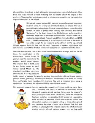 all over China. He ordered to built a big water-communication system full of canals. Also,
there was a vast network of roads radiating from the capital city of the empire to the
provinces. These two last projects were made to ensure communication and transportation
of goods to all parts of the empire.
Shi Huangdi created an incredibly big army becausehe wanted to conquer
southern China. His cavalry was armed with bows and arrows. This was a
new military technique to the Chinese, so everybody was afraid of the Qin
soldiers. In order to protect their territory from invaders (the nomad
“barbarians” of the Asian steppes), the Qin built many walls. Later they
cemented these walls in the Great Wall of China. The wall looks like a
snake or a dragon’s back. This wall was 25 feet (7.5 meters) high and 1400
miles (2.250 kilometres) long, it is the longest fortification in the world. It
was wide enough for six horses to gallop abreast on the top. Almost
700.000 workers built this long and big wall. Thousands of workers died during the
construction. Much of this structure still stands today and it is a common touristic place.
The same workers were send to work in the tomb complex of Shi Huangdi, they did forced
labor. The construction of this
subterranean palace lasted 36
years; it was the place where the
emperor would spend eternity.
The emperor died in 210 B.C and
he was buried under an earth
mound called Mount Li. The
chamber looked like a microcosm
of China and it had big treasures
inside, models of palaces, fine vessels, bamboo, bone artifacts, gold and bronze objects,
precious stones, jade door, heavenly constellations, and candles full of whale oil. Yellow
River and Yangtze rivers reproduced in silver and flow until a miniature ocean using a
mechanism. The site was discovered in 1974 by some Chinese farmers.
This necropolis is one of the most spectacular excavations of history. Inside the tomb, there
are 11 corridors with about 10.000 life-size terra-cotta realist
statues of servants, armed warriors, horses, and the emperor’s
royal guards (life-size is about six feet tall). Since the excavation
has been partial we can see about 3.600 pieces, but supposedly,
there are about 6.000 more statues which are still buried. The
statues look so alive, some appear smiling or fierce, others proud
and confident. Each one of them has a different face, hair and
clothes; people say that the emperor ordered the artists to model
realistic portraits of each soldiers, servants, etc, so they could
 