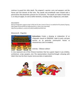 continue to guard him after death. The emperor’s warriors carry real weapons and the
horses pull real chariots of that time. The swords and arrowheads were treated with a
preservative that prevented corrosion for 22 centuries. The swords are made of metal that
is an alloy of copper, tin and 13 other elements, including nickel, magnesium, and cobalt.
BIBLIOGRAPHY
National Geographic magazine,April 1978,Vol 153, No 4, Article“China’s incrediblefind”by Audrey Topping.
http://www.museumofthecity.org/project/terra-cotta-army-unearthed/
http://factsanddetails.com/asian/cat62/sub406/item2569.html
Homework - Pagodas
Instructions: Create a drawing or elaboration of an
infographic based on PAGODAS. Label its parts and give
reasons on its particular construction factors or
characteristics (not 3-d models).
Activity - Chinese culture
In class represent one of the Chinese inventions that has a great impact in you (clothes,
architecture, script, weapons, etc). This representation should be through a drawing with
labels that must be there to give necessary data or explanation.
 