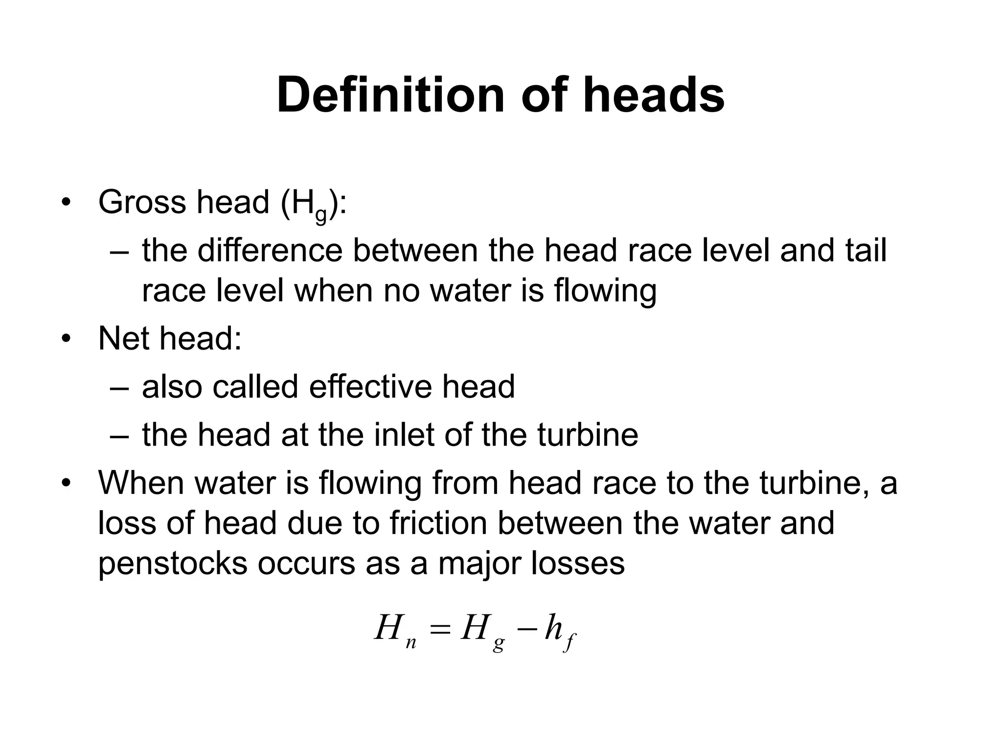 Definition of heads
• Gross head (Hg):
– the difference between the head race level and tail
race level when no water is flowing
• Net head:
– also called effective head
– the head at the inlet of the turbine
• When water is flowing from head race to the turbine, a
loss of head due to friction between the water and
penstocks occurs as a major losses
fgn hHH 
 