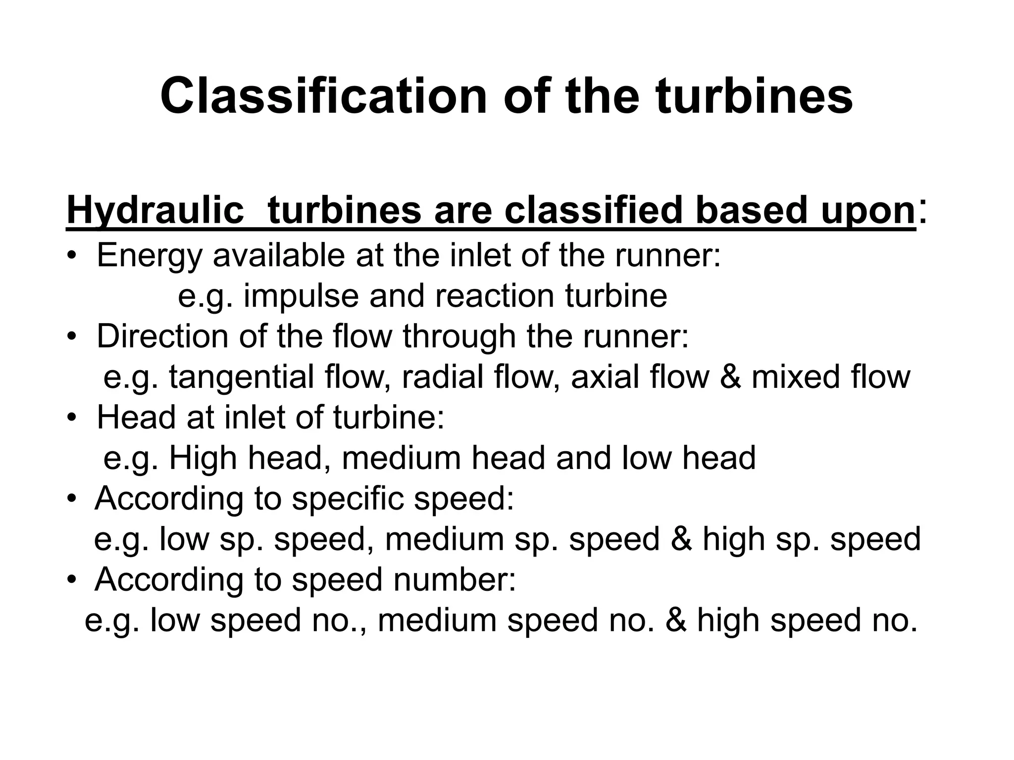 Classification of the turbines
Hydraulic turbines are classified based upon:
• Energy available at the inlet of the runner:
e.g. impulse and reaction turbine
• Direction of the flow through the runner:
e.g. tangential flow, radial flow, axial flow & mixed flow
• Head at inlet of turbine:
e.g. High head, medium head and low head
• According to specific speed:
e.g. low sp. speed, medium sp. speed & high sp. speed
• According to speed number:
e.g. low speed no., medium speed no. & high speed no.
 