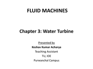 FLUID MACHINES
Chapter 3: Water Turbine
Presented by
Keshav Kumar Acharya
Teaching Assistant
TU, IOE
Purwanchal Campus
 