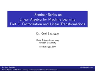 Seminar Series on
Linear Algebra for Machine Learning
Part 3: Factorization and Linear Transformations
Dr. Ceni Babaoglu
Data Science Laboratory
Ryerson University
cenibabaoglu.com
Dr. Ceni Babaoglu cenibabaoglu.com
Linear Algebra for Machine Learning: Factorization and Linear Transformations
 