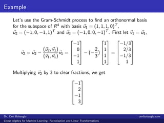 Example
Let’s use the Gram-Schmidt process to ﬁnd an orthonormal basis
for the subspace of R4 with basis u1 = (1, 1, 1, 0)T ,
u2 = (−1, 0, −1, 1)T and u3 = (−1, 0, 0, −1)T . First let v1 = u1,
v2 = u2 −
(u2, v1)
(v1, v1)
v1 =




−1
0
−1
1



 − (−
2
3
)




1
1
1
1



 =




−1/3
2/3
−1/3
1




Multiplying v2 by 3 to clear fractions, we get




−1
2
−1
3




Dr. Ceni Babaoglu cenibabaoglu.com
Linear Algebra for Machine Learning: Factorization and Linear Transformations
 