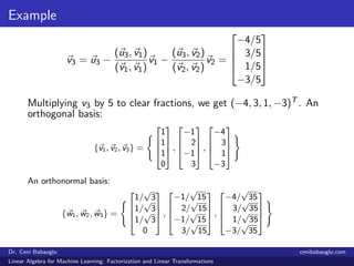 Example
v3 = u3 −
(u3, v1)
(v1, v1)
v1 −
(u3, v2)
(v2, v2)
v2 =




−4/5
3/5
1/5
−3/5




Multiplying v3 by 5 to clear fractions, we get (−4, 3, 1, −3)T . An
orthogonal basis:
{v1, v2, v3} =




1
1
1
0



 ,




−1
2
−1
3



 ,




−4
3
1
−3




An orthonormal basis:
{w1, w2, w3} =




1/
√
3
1/
√
3
1/
√
3
0



 ,




−1/
√
15
2/
√
15
−1/
√
15
3/
√
15



 ,




−4/
√
35
3/
√
35
1/
√
35
−3/
√
35




Dr. Ceni Babaoglu cenibabaoglu.com
Linear Algebra for Machine Learning: Factorization and Linear Transformations
 