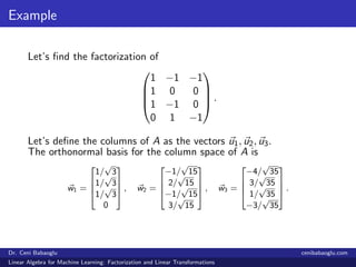 Example
Let’s ﬁnd the factorization of




1 −1 −1
1 0 0
1 −1 0
0 1 −1



 .
Let’s deﬁne the columns of A as the vectors u1, u2, u3.
The orthonormal basis for the column space of A is
w1 =




1/
√
3
1/
√
3
1/
√
3
0



 , w2 =




−1/
√
15
2/
√
15
−1/
√
15
3/
√
15



 , w3 =




−4/
√
35
3/
√
35
1/
√
35
−3/
√
35



 .
Dr. Ceni Babaoglu cenibabaoglu.com
Linear Algebra for Machine Learning: Factorization and Linear Transformations
 