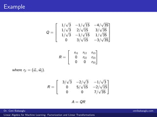 Example
Q =




1/
√
3 −1/
√
15 −4/
√
35
1/
√
3 2/
√
15 3/
√
35
1/
√
3 −1/
√
15 1/
√
35
0 3/
√
15 −3/
√
35




R =


r11 r12 r13
0 r22 r23
0 0 r33


where rji = (ui , wj ).
R =


3/
√
3 −2/
√
3 −1/
√
3
0 5/
√
15 −2/
√
15
0 0 7/
√
35


A = QR
Dr. Ceni Babaoglu cenibabaoglu.com
Linear Algebra for Machine Learning: Factorization and Linear Transformations
 
