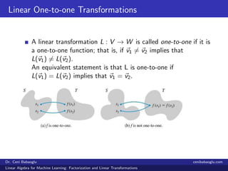 Linear One-to-one Transformations
A linear transformation L : V → W is called one-to-one if it is
a one-to-one function; that is, if v1 = v2 implies that
L(v1) = L(v2).
An equivalent statement is that L is one-to-one if
L(v1) = L(v2) implies that v1 = v2.
Dr. Ceni Babaoglu cenibabaoglu.com
Linear Algebra for Machine Learning: Factorization and Linear Transformations
 