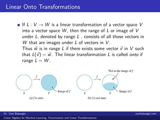 Linear Onto Transformations
If L : V → W is a linear transformation of a vector space V
into a vector space W , then the range of L or image of V
under L, denoted by range L , consists of all those vectors in
W that are images under L of vectors in V .
Thus w is in range L if there exists some vector v in V such
that L(v) = w. The linear transformation L is called onto if
range L = W .
Dr. Ceni Babaoglu cenibabaoglu.com
Linear Algebra for Machine Learning: Factorization and Linear Transformations
 