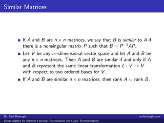 Similar Matrices
If A and B are n × n matrices, we say that B is similar to A if
there is a nonsingular matrix P such that B = P−1AP.
Let V be any n−dimensional vector space and let A and B be
any n × n matrices. Then A and B are similar if and only if A
and B represent the same linear transformation L : V → V
with respect to two ordered bases for V .
If A and B are similar n × n matrices, then rank A = rank B.
Dr. Ceni Babaoglu cenibabaoglu.com
Linear Algebra for Machine Learning: Factorization and Linear Transformations
 