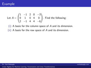 Example
Let A =


1 −1 2 0 −3
0 1 0 4 0
2 −1 4 4 −6

. Find the following:
(i) A basis for the column space of A and its dimension.
(ii) A basis for the row space of A and its dimension.
Dr. Ceni Babaoglu cenibabaoglu.com
Linear Algebra for Machine Learning: Factorization and Linear Transformations
 