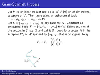 Gram-Schmidt Process
Let V be an inner product space and W = {0} an m-dimensional
subspace of V . Then there exists an orthonormal basis
T = {w1, w2, · · · , wm} for W .
Let S = {u1, u2, · · · , um} be any basis for W . Construct an
orthogonal basis T∗ = {v1, v2, · · · , vm} for W. Select any one of
the vectors in S, say u1 and call it v1. Look for a vector v2 in the
subspace W1 of W spanned by {u1, u2} that is orthogonal to v1.
v2 = u2 −
(u2, v1)
(v1, v1)
v1
Dr. Ceni Babaoglu cenibabaoglu.com
Linear Algebra for Machine Learning: Factorization and Linear Transformations
 