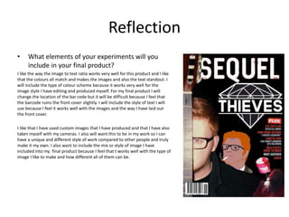 Reflection
• What elements of your experiments will you
include in your final product?
I like the way the image to text ratio works very well for this product and I like
that the colours all match and makes the images and also the text standout. I
will include the type of colour scheme because it works very well for the
image style I have editing and produced myself. For my final product I will
change the location of the bar code but it will be difficult because I feel that
the barcode ruins the front cover slightly. I will include the style of text I will
use because I feel it works well with the images and the way I have laid out
the front cover.
I like that I have used custom images that I have produced and that I have also
taken myself with my cameras. I also will want this to be in my work so I can
have a unique and different style of work compared to other people and truly
make it my own. I also want to include the mix or style of image I have
included into my final product because I feel that t works well with the type of
image I like to make and how different all of them can be.
 